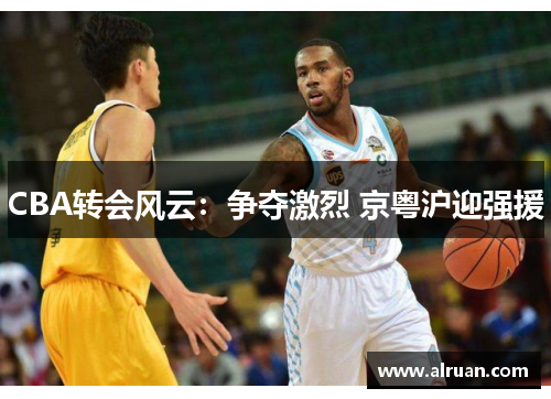 CBA转会风云：争夺激烈 京粤沪迎强援